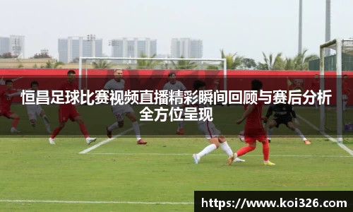 恒昌足球比赛视频直播精彩瞬间回顾与赛后分析全方位呈现